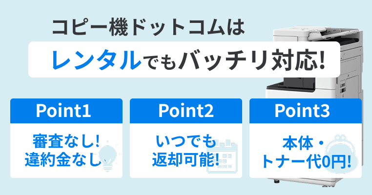 コピー機ドットコムはレンタルでもバッチリ対応！Point1 審査なし！違約金なしでOK！／Point2 不要になれば返却するだけ！／Point3 本体・トナー代が0円！